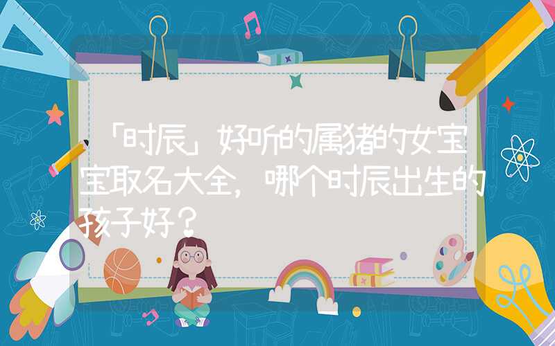 「时辰」好听的属猪的女宝宝取名大全，哪个时辰出生的孩子好？