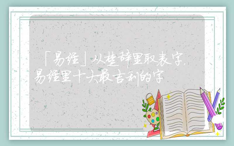 「易经」从楚辞里取表字，易经里十大最吉利的字