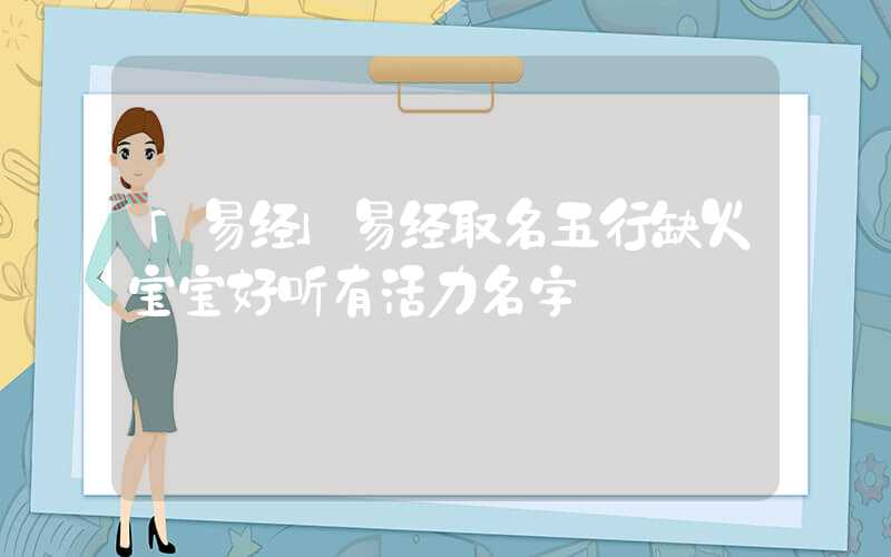 「易经」易经取名五行缺火宝宝好听有活力名字