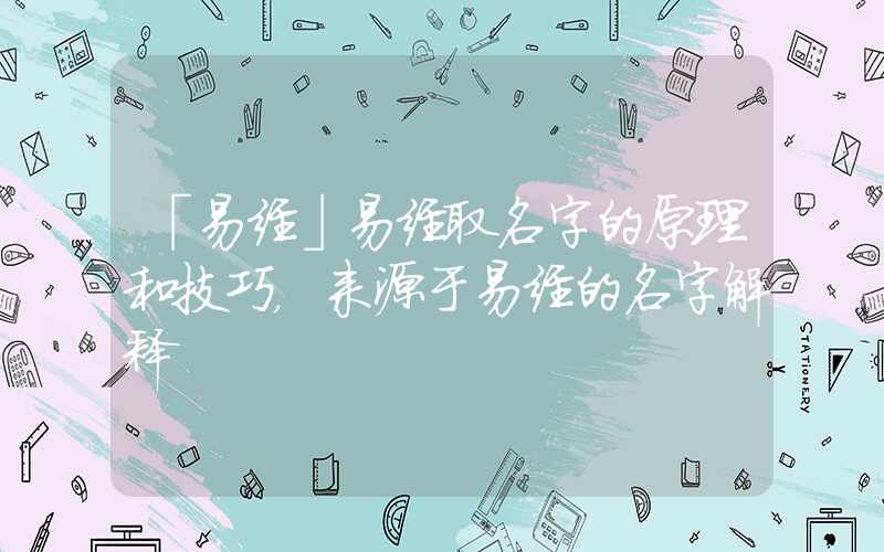 「易经」易经取名字的原理和技巧，来源于易经的名字解释