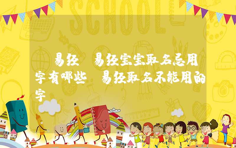 「易经」易经宝宝取名忌用字有哪些？易经取名不能用的字