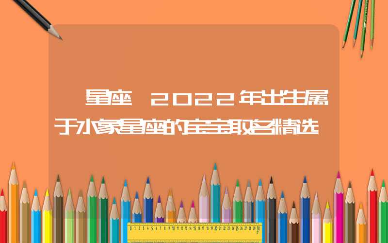 「星座」2022年出生属于水象星座的宝宝取名精选
