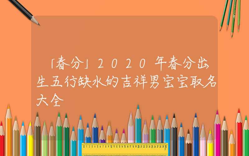 「春分」2020年春分出生五行缺水的吉祥男宝宝取名大全