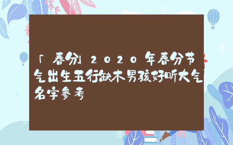 「春分」2020年春分节气出生五行缺木男孩好听大气名字参考