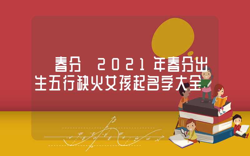 「春分」2021年春分出生五行缺火女孩起名字大全