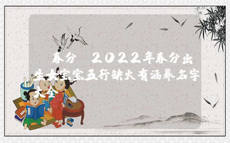 「春分」2022年春分出生女宝宝五行缺火有涵养名字大全