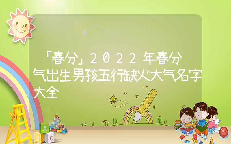 「春分」2022年春分节气出生男孩五行缺火大气名字大全