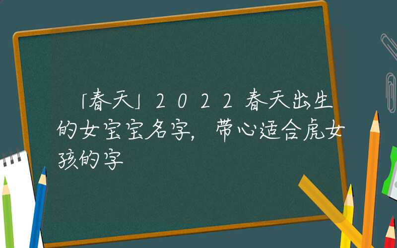 「春天」2022春天出生的女宝宝名字，带心适合虎女孩的字