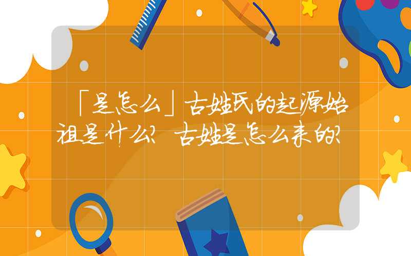 「是怎么」古姓氏的起源始祖是什么？古姓是怎么来的？