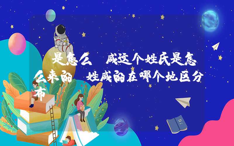 「是怎么」咸这个姓氏是怎么来的？姓咸的在哪个地区分布？