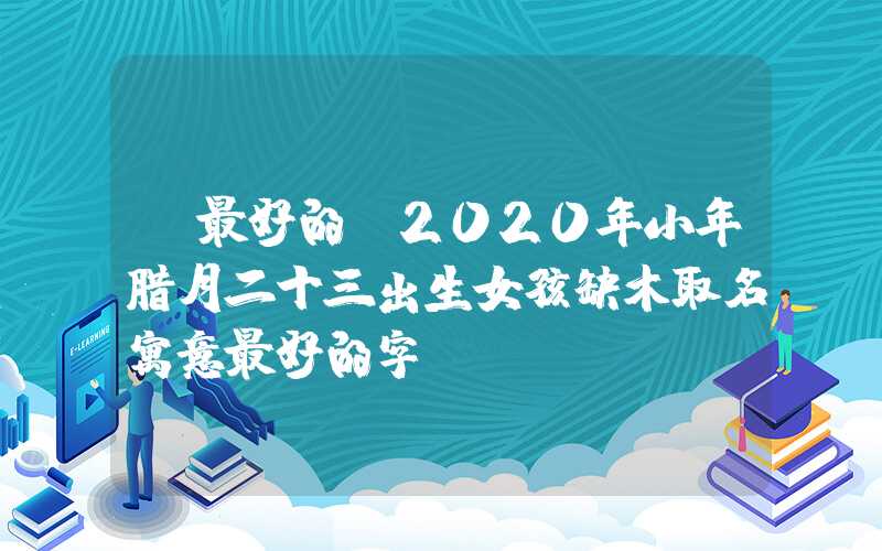 「最好的」2020年小年腊月二十三出生女孩缺木取名寓意最好的字
