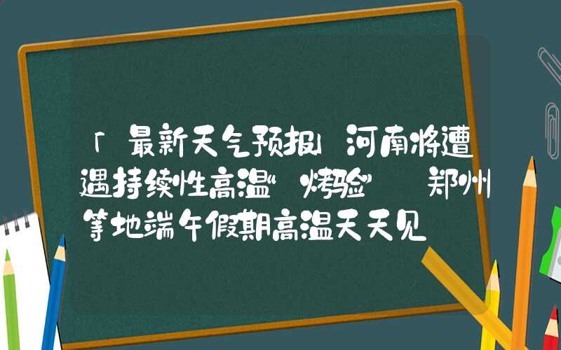 「最新天气预报」河南将遭遇持续性高温“烤验” 郑州等地端午假期高温天天见
