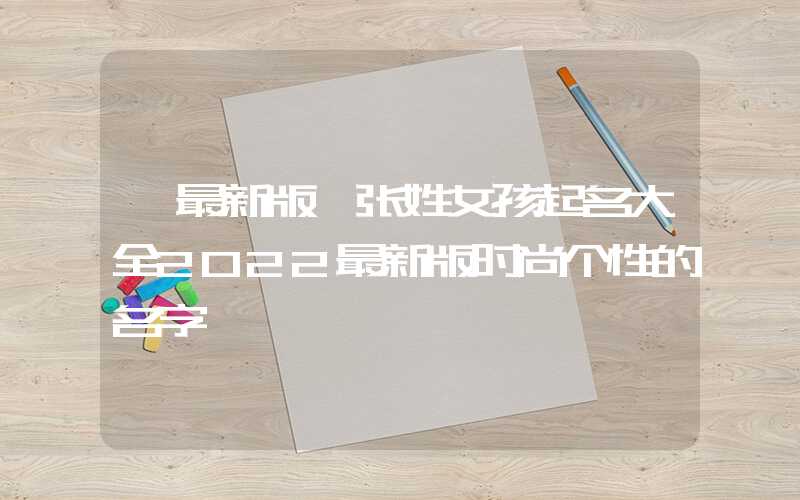 「最新版」张姓女孩起名大全2022最新版时尚个性的名字
