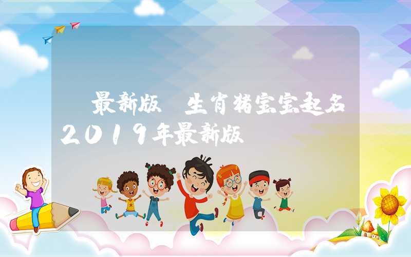 「最新版」生肖猪宝宝起名2019年最新版