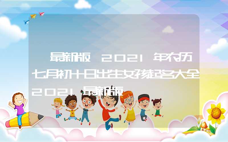 「最新版」2021年农历七月初十日出生女孩起名大全2021最新版