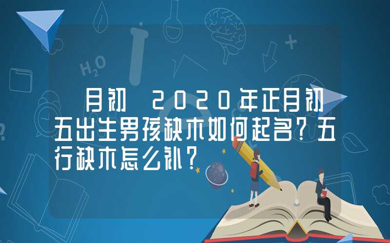「月初」2020年正月初五出生男孩缺木如何起名？五行缺木怎么补？