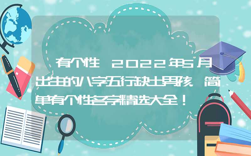 「有个性」2022年5月出生的八字五行缺土男孩，简单有个性名字精选大全！