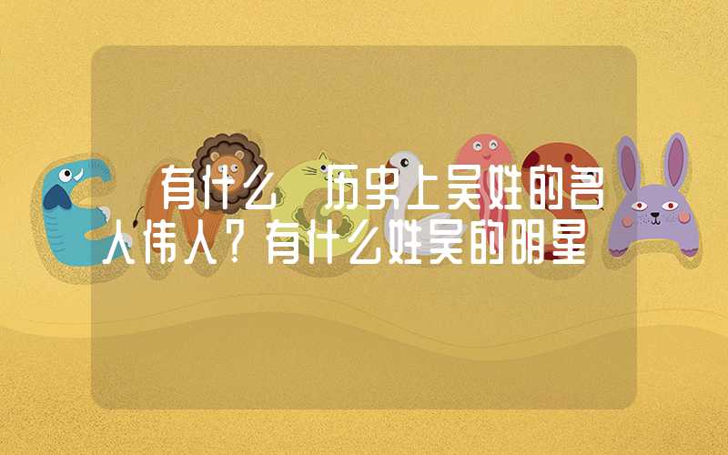 「有什么」历史上吴姓的名人伟人？有什么姓吴的明星