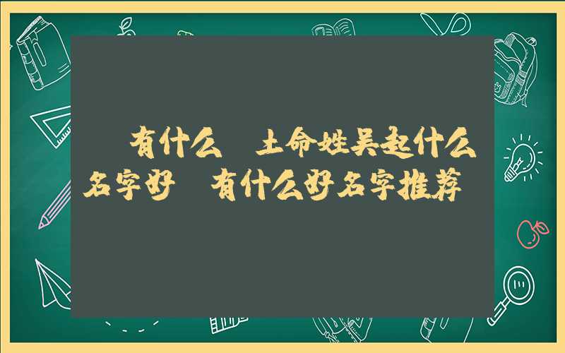 「有什么」土命姓吴起什么名字好，有什么好名字推荐？