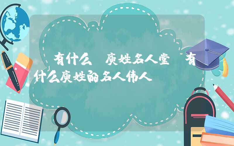 「有什么」庾姓名人堂，有什么庾姓的名人伟人