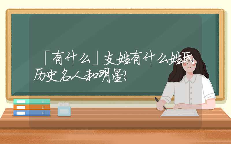 「有什么」支姓有什么姓氏历史名人和明星？