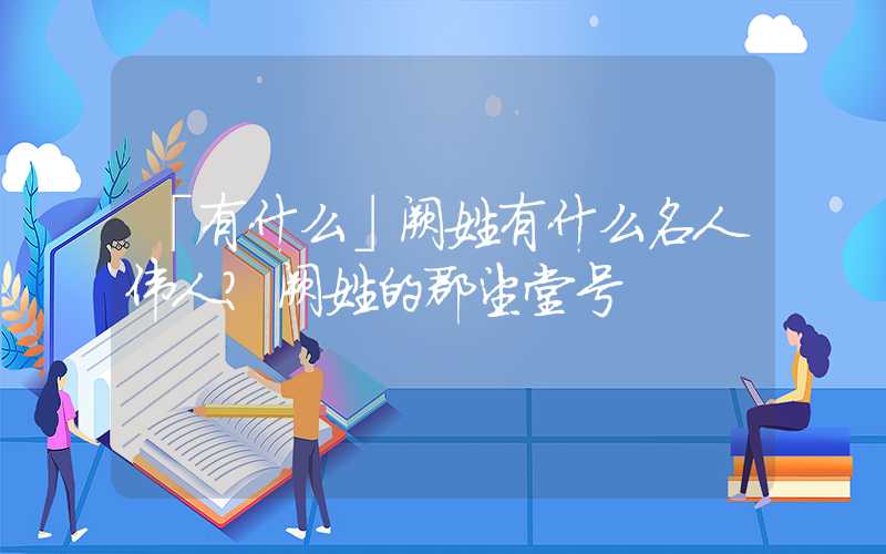 「有什么」阙姓有什么名人伟人？阙姓的郡望堂号