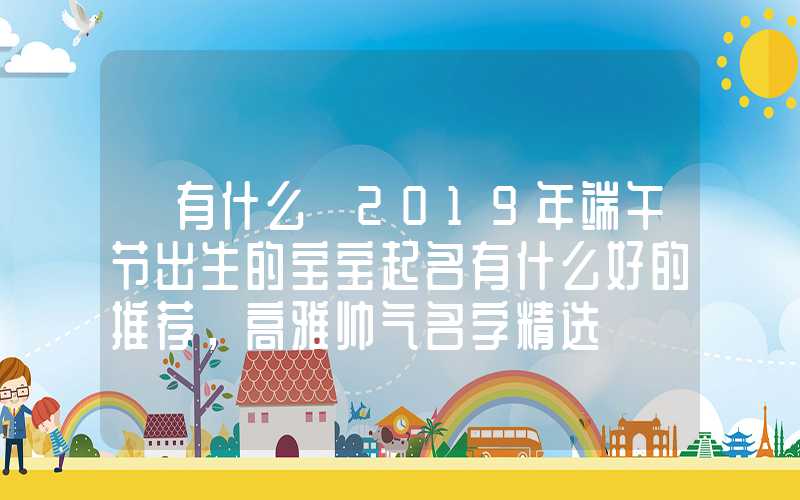 「有什么」2019年端午节出生的宝宝起名有什么好的推荐，高雅帅气名字精选