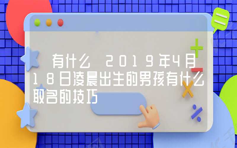 「有什么」2019年4月18日凌晨出生的男孩有什么取名的技巧