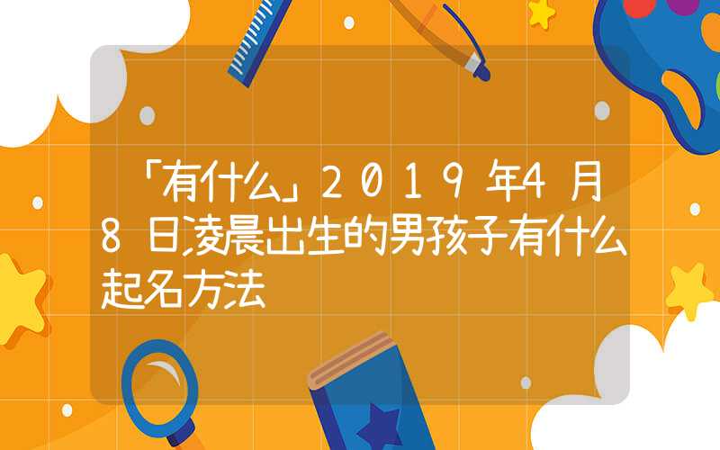 「有什么」2019年4月8日凌晨出生的男孩子有什么起名方法
