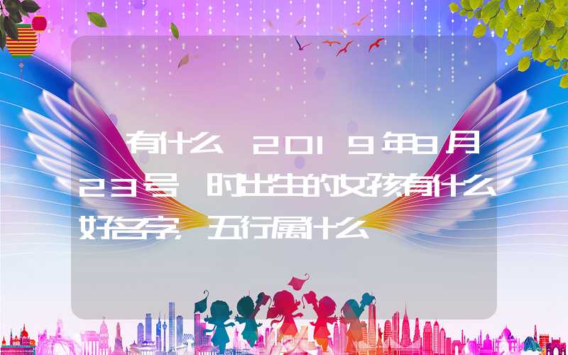「有什么」2019年8月23号卯时出生的女孩有什么好名字，五行属什么