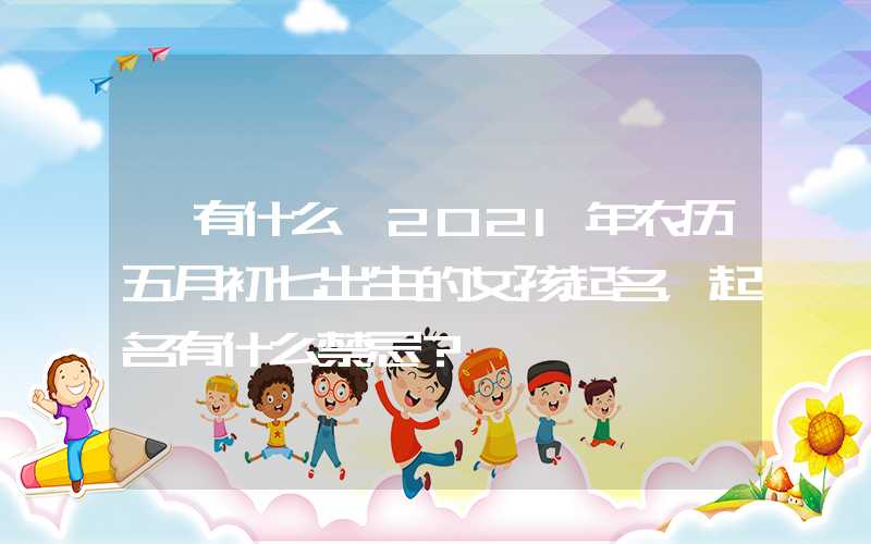「有什么」2021年农历五月初七出生的女孩起名，起名有什么禁忌？