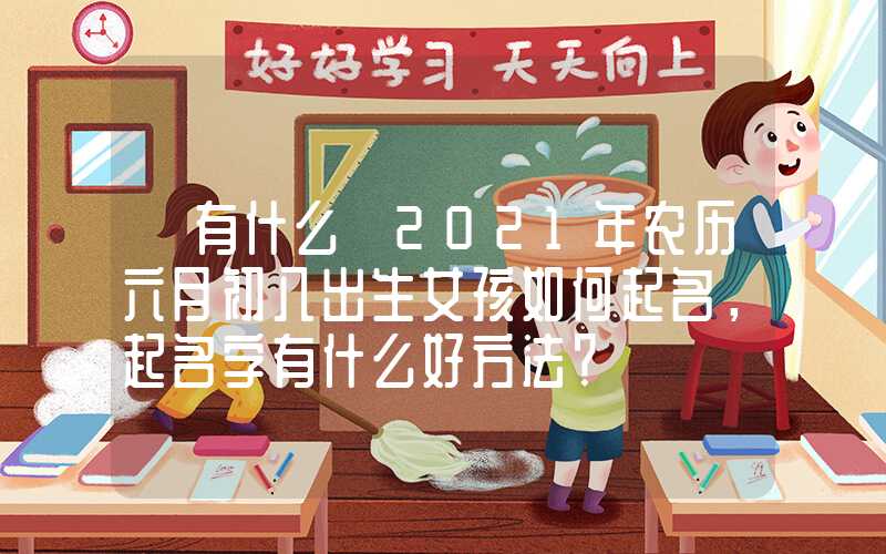 「有什么」2021年农历六月初八出生女孩如何起名，起名字有什么好方法？