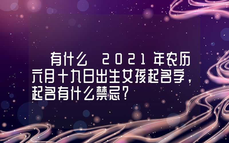 「有什么」2021年农历六月十九日出生女孩起名字，起名有什么禁忌？