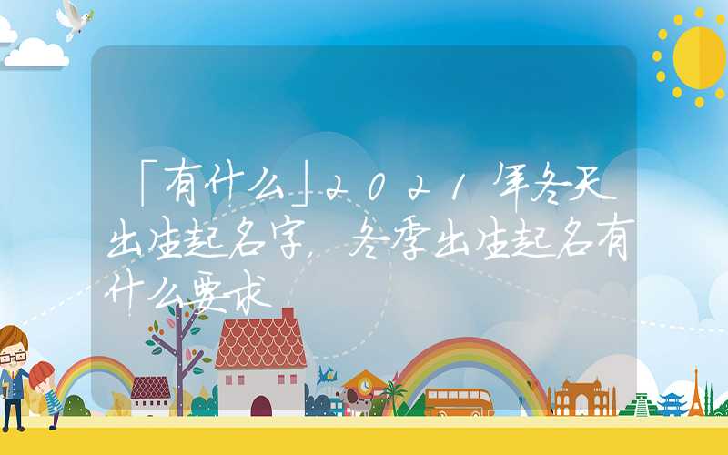 「有什么」2021年冬天出生起名字，冬季出生起名有什么要求