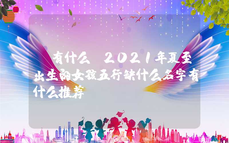 「有什么」2021年夏至出生的女孩五行缺什么名字有什么推荐？