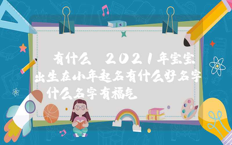 「有什么」2021年宝宝出生在小年起名有什么好名字，什么名字有福气？