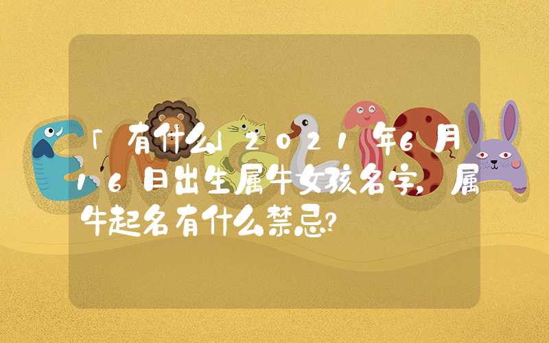「有什么」2021年6月16日出生属牛女孩名字，属牛起名有什么禁忌？