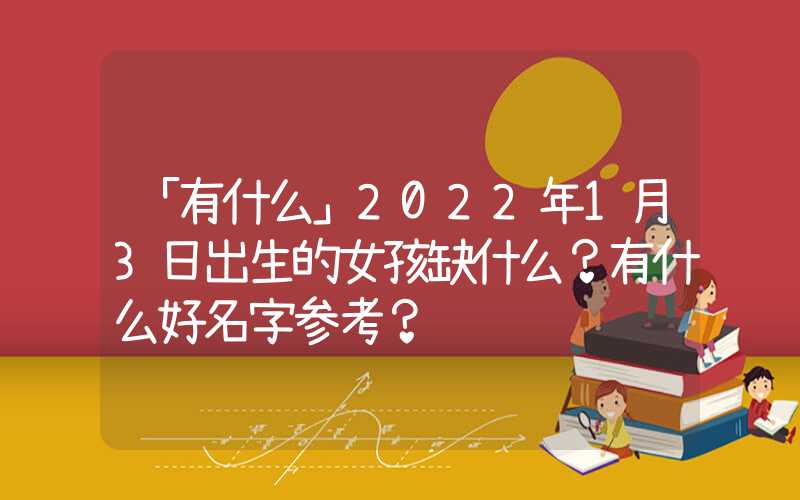 「有什么」2022年1月3日出生的女孩缺什么？有什么好名字参考？