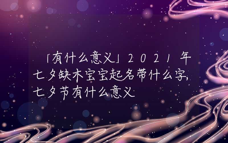 「有什么意义」2021年七夕缺木宝宝起名带什么字,七夕节有什么意义