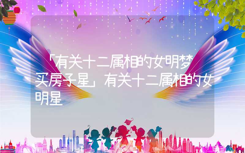 「有关十二属相的女明梦见买房子星」有关十二属相的女明星