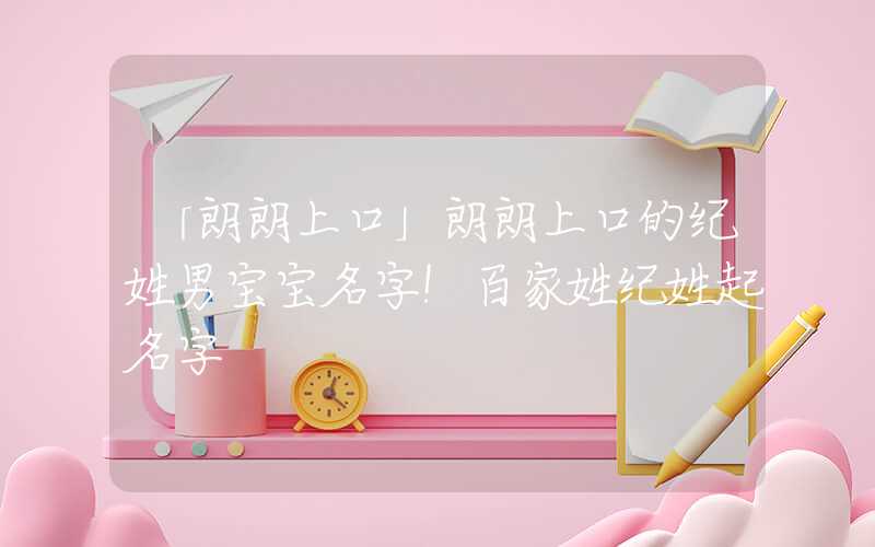「朗朗上口」朗朗上口的纪姓男宝宝名字！百家姓纪姓起名字