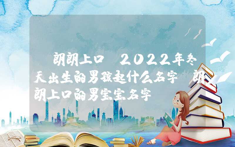 「朗朗上口」2022年冬天出生的男孩起什么名字？朗朗上口的男宝宝名字