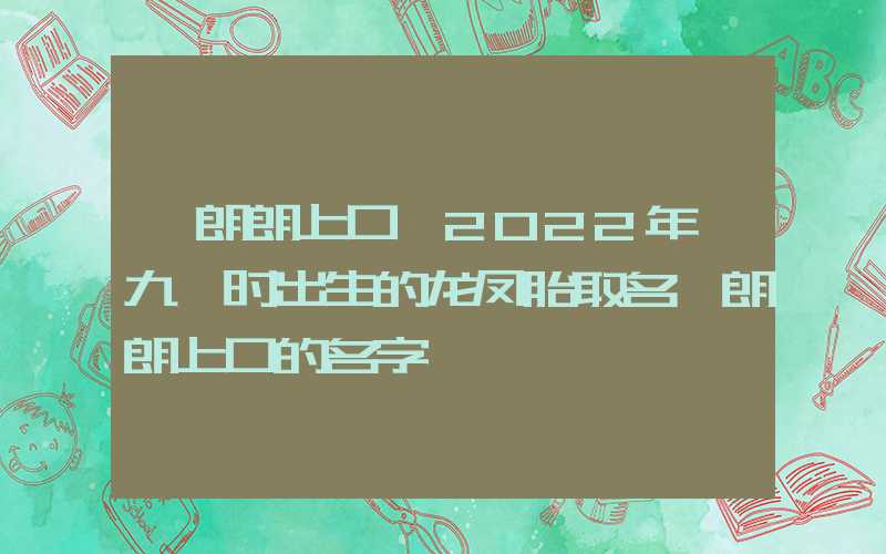 「朗朗上口」2022年廿九酉时出生的龙凤胎取名,朗朗上口的名字