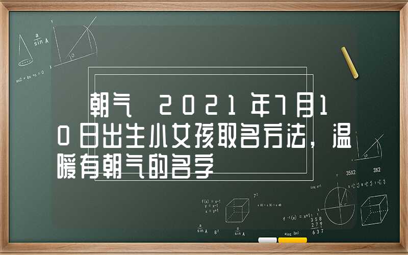 「朝气」2021年7月10日出生小女孩取名方法,温暖有朝气的名字