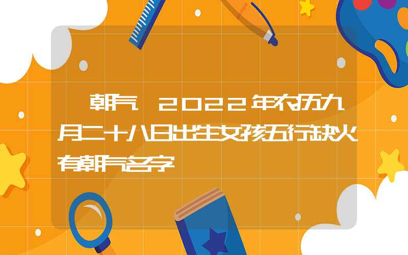 「朝气」2022年农历九月二十八日出生女孩五行缺火有朝气名字