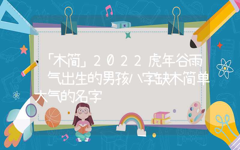 「木简」2022虎年谷雨节气出生的男孩八字缺木简单大气的名字