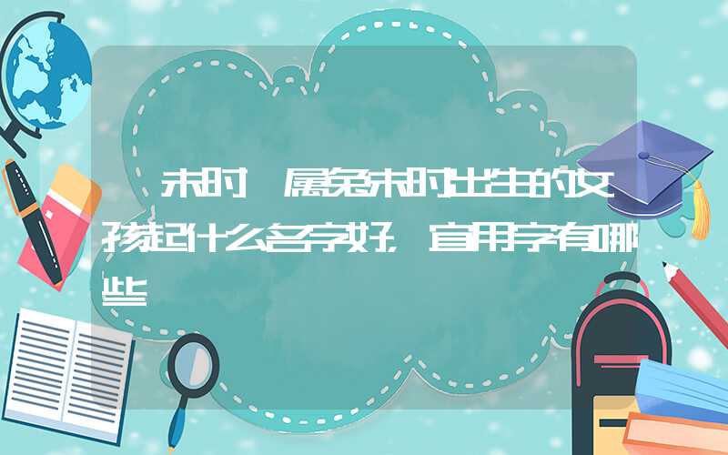 「未时」属兔未时出生的女孩起什么名字好，宜用字有哪些