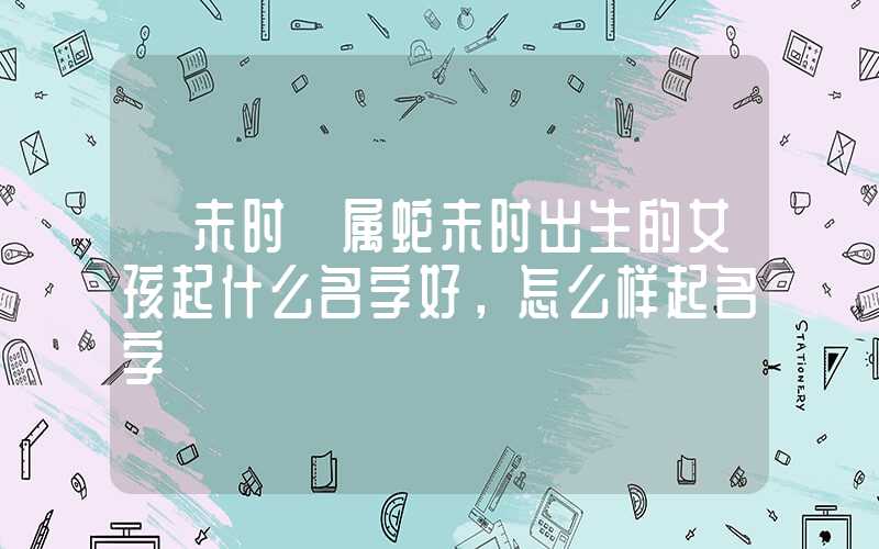 「未时」属蛇未时出生的女孩起什么名字好，怎么样起名字