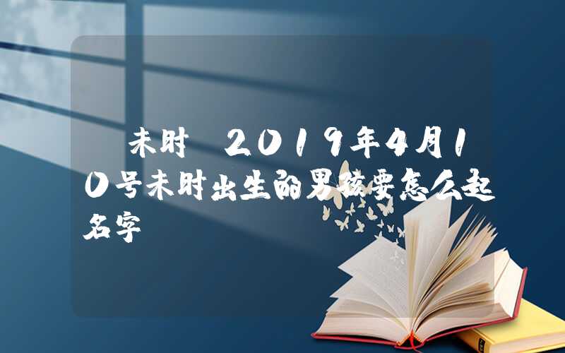 「未时」2019年4月10号未时出生的男孩要怎么起名字