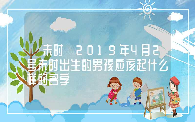 「未时」2019年4月2号未时出生的男孩应该起什么样的名字